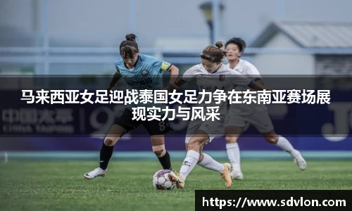 马来西亚女足迎战泰国女足力争在东南亚赛场展现实力与风采