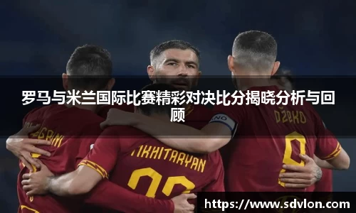U8罗马与米兰国际比赛精彩对决比分揭晓分析与回顾